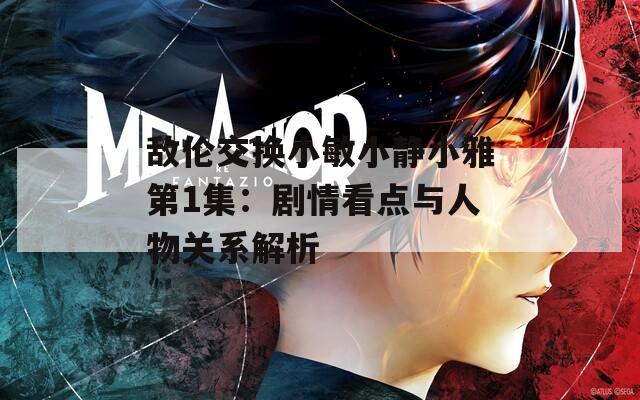 敌伦交换小敏小静小雅第1集：剧情看点与人物关系解析