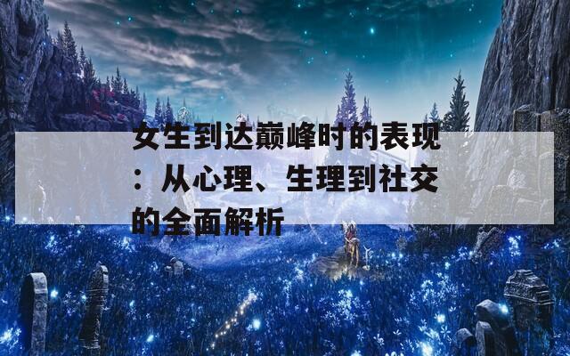 女生到达巅峰时的表现：从心理、生理到社交的全面解析