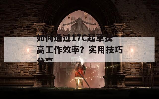 如何通过17C起草提高工作效率？实用技巧分享