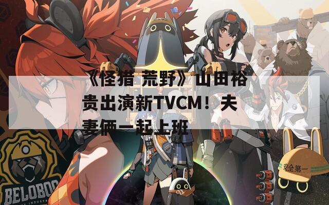 《怪猎 荒野》山田裕贵出演新TVCM！夫妻俩一起上班