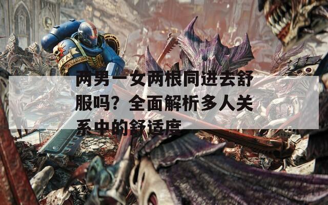 两男一女两根同进去舒服吗？全面解析多人关系中的舒适度