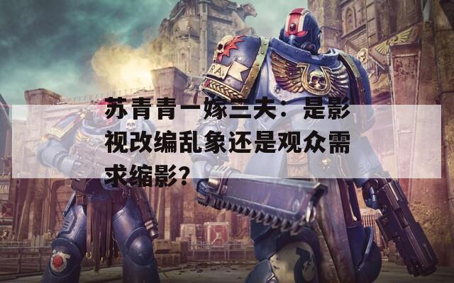 苏青青一嫁三夫：是影视改编乱象还是观众需求缩影？