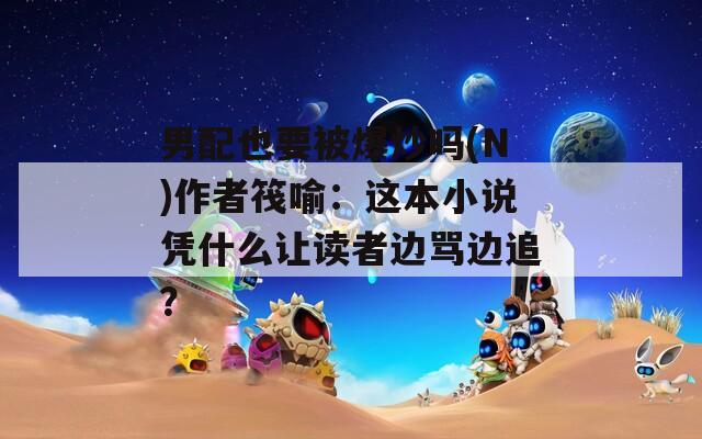 男配也要被爆炒吗(N)作者筏喻：这本小说凭什么让读者边骂边追？