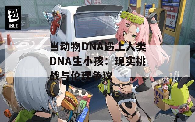 当动物DNA遇上人类DNA生小孩：现实挑战与伦理争议