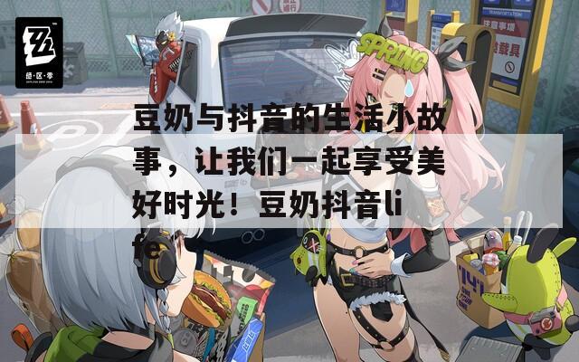 豆奶与抖音的生活小故事，让我们一起享受美好时光！豆奶抖音life
