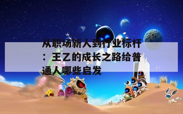 从职场新人到行业标杆：王乙的成长之路给普通人哪些启发