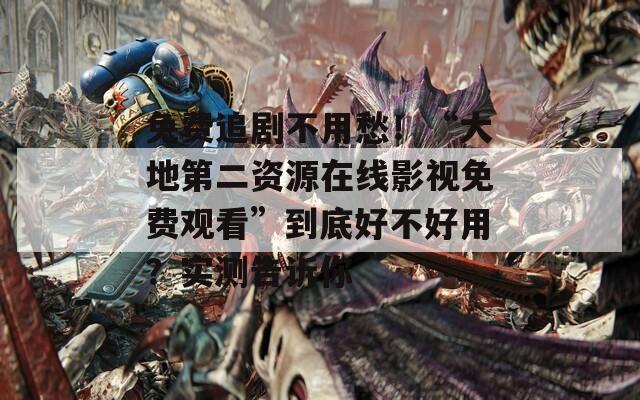 免费追剧不用愁！“大地第二资源在线影视免费观看”到底好不好用？实测告诉你