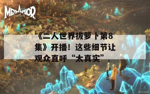 《二人世界拔萝卜第8集》开播！这些细节让观众直呼“太真实”
