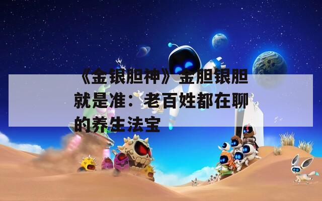 《金银胆神》金胆银胆就是准：老百姓都在聊的养生法宝