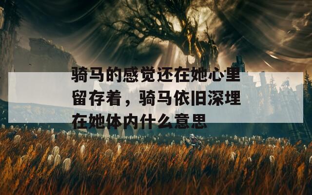 骑马的感觉还在她心里留存着，骑马依旧深埋在她体内什么意思