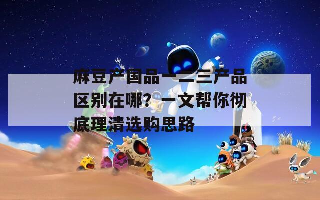 麻豆产国品一二三产品区别在哪？一文帮你彻底理清选购思路