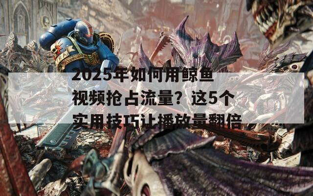 2025年如何用鲸鱼视频抢占流量？这5个实用技巧让播放量翻倍