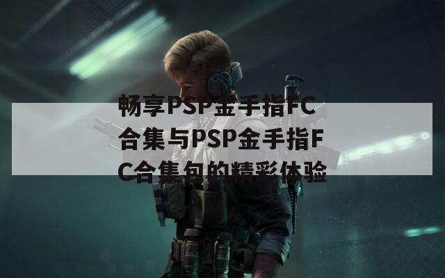 畅享PSP金手指FC合集与PSP金手指FC合集包的精彩体验