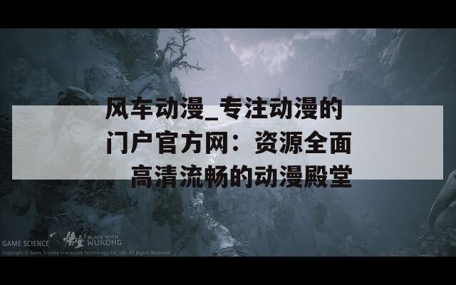 风车动漫_专注动漫的门户官方网：资源全面、高清流畅的动漫殿堂