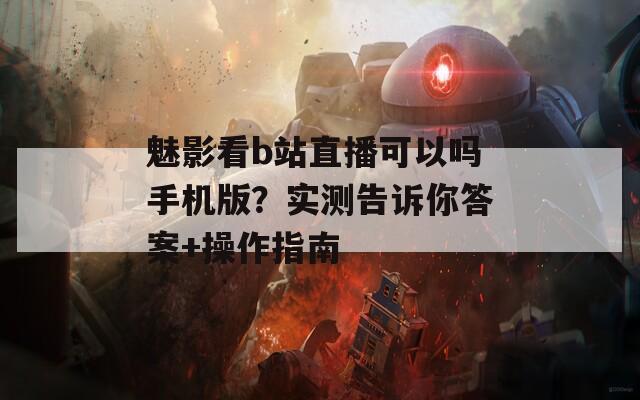 魅影看b站直播可以吗手机版？实测告诉你答案+操作指南