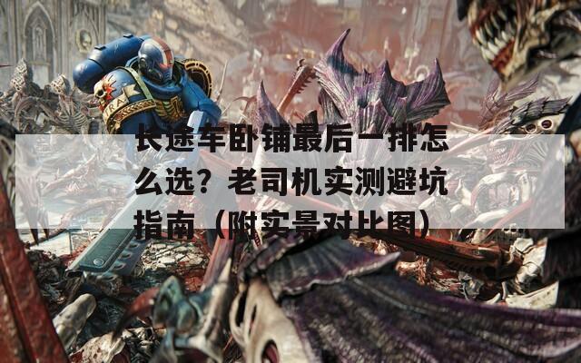长途车卧铺最后一排怎么选？老司机实测避坑指南（附实景对比图）