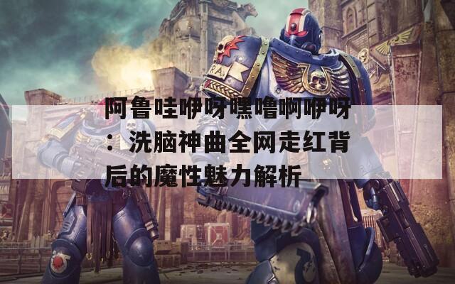 阿鲁哇咿呀嘿噜啊咿呀：洗脑神曲全网走红背后的魔性魅力解析