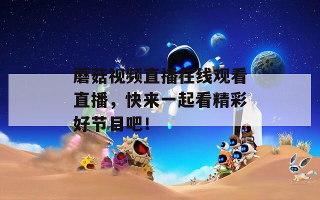 蘑菇视频直播在线观看直播，快来一起看精彩好节目吧！