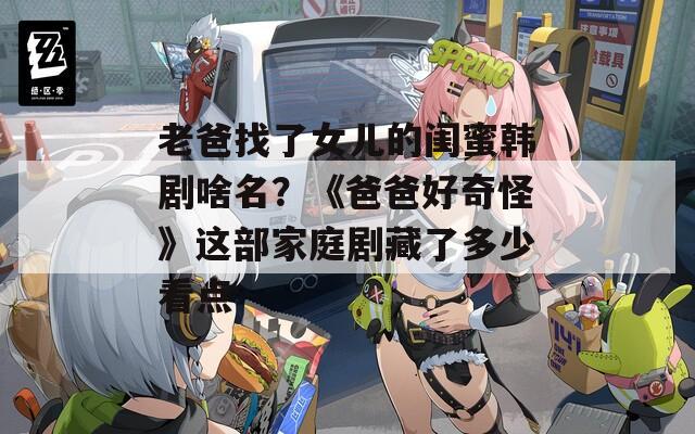 老爸找了女儿的闺蜜韩剧啥名？《爸爸好奇怪》这部家庭剧藏了多少看点