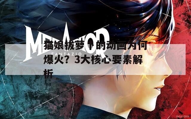 猫娘拔萝卜的动画为何爆火？3大核心要素解析