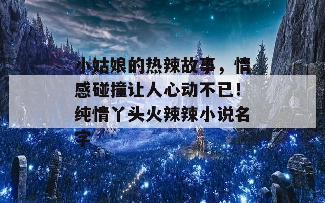 小姑娘的热辣故事，情感碰撞让人心动不已！纯情丫头火辣辣小说名字