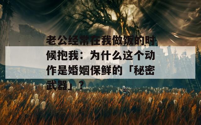 老公经常在我做饭的时候抱我：为什么这个动作是婚姻保鲜的「秘密武器」？