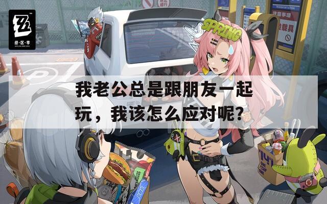 我老公总是跟朋友一起玩，我该怎么应对呢？