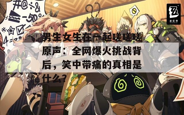 男生女生在一起嗟嗟嗟原声：全网爆火挑战背后，笑中带痛的真相是什么？