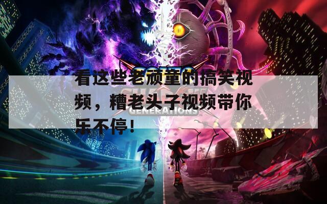 看这些老顽童的搞笑视频，糟老头子视频带你乐不停！