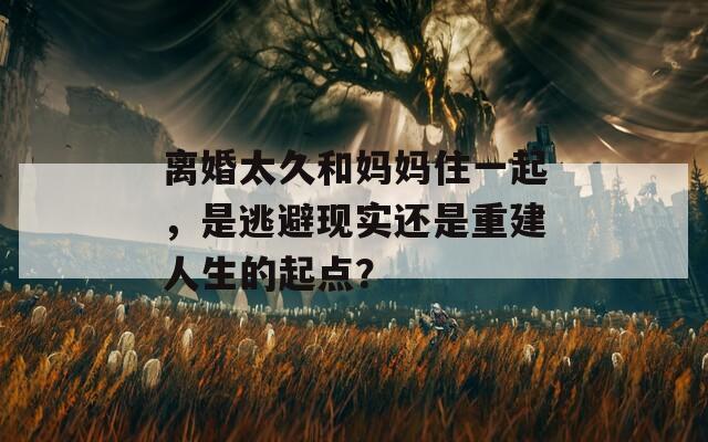 离婚太久和妈妈住一起，是逃避现实还是重建人生的起点？
