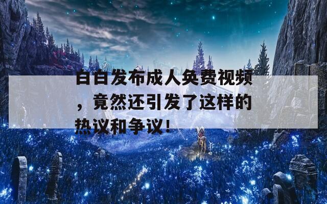 白白发布成人奂费视频，竟然还引发了这样的热议和争议！