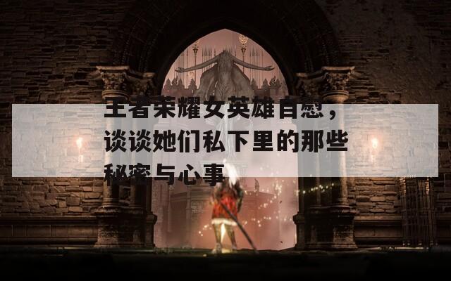 王者荣耀女英雄自慰，谈谈她们私下里的那些秘密与心事