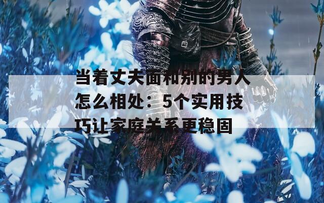 当着丈夫面和别的男人怎么相处：5个实用技巧让家庭关系更稳固