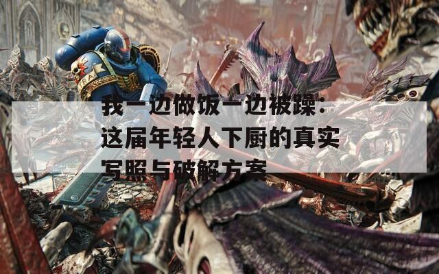 我一边做饭一边被躁：这届年轻人下厨的真实写照与破解方案