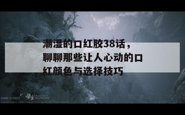 潮湿的口红胶38话，聊聊那些让人心动的口红颜色与选择技巧