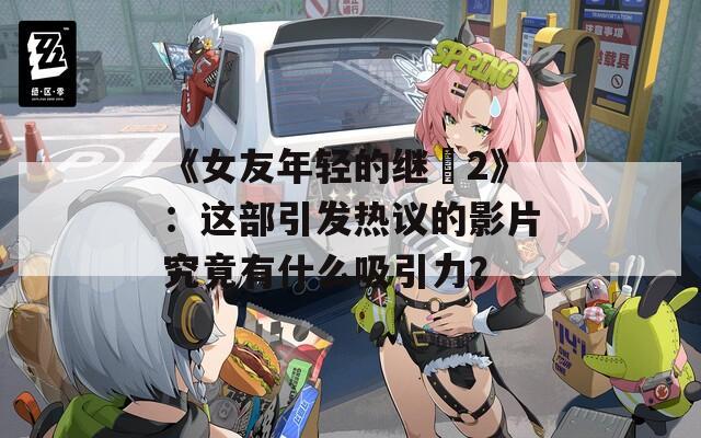 《女友年轻的继牳2》：这部引发热议的影片究竟有什么吸引力？
