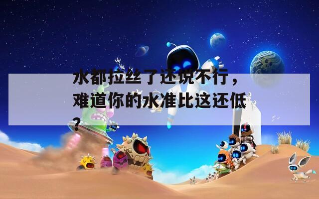 水都拉丝了还说不行，难道你的水准比这还低？