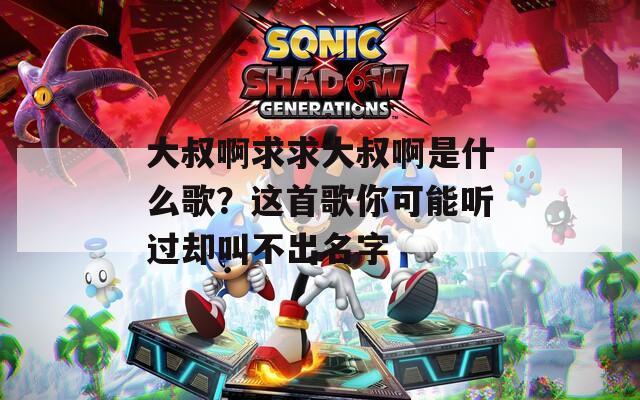 大叔啊求求大叔啊是什么歌？这首歌你可能听过却叫不出名字