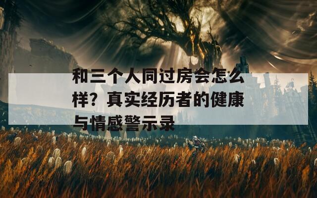 和三个人同过房会怎么样？真实经历者的健康与情感警示录