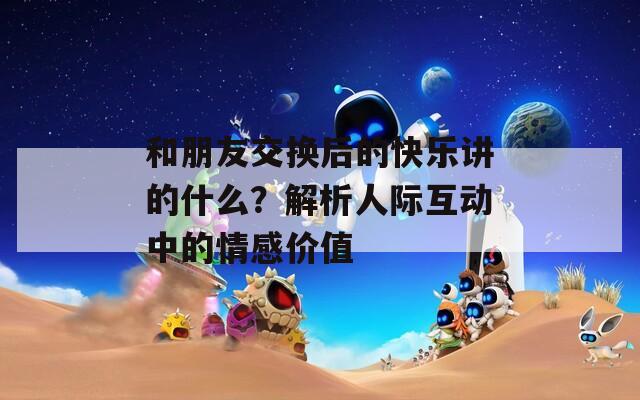 和朋友交换后的快乐讲的什么？解析人际互动中的情感价值