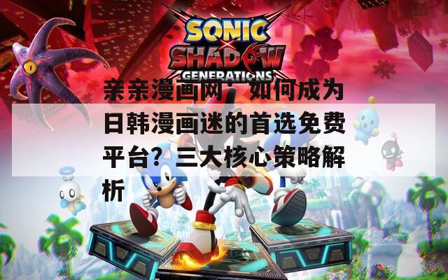 亲亲漫画网：如何成为日韩漫画迷的首选免费平台？三大核心策略解析