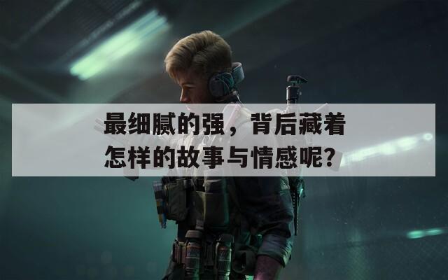 最细腻的强，背后藏着怎样的故事与情感呢？
