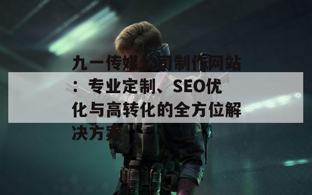 九一传媒公司制作网站：专业定制、SEO优化与高转化的全方位解决方案