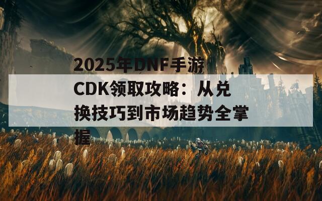 2025年DNF手游CDK领取攻略：从兑换技巧到市场趋势全掌握