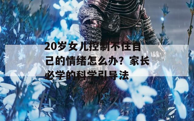 20岁女儿控制不住自己的情绪怎么办？家长必学的科学引导法