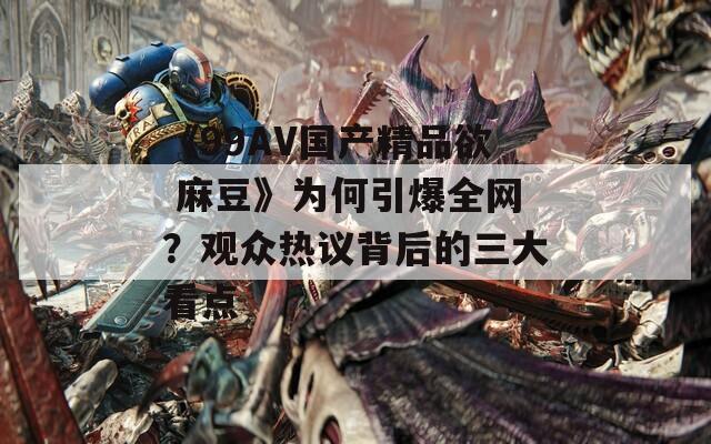 《99AV国产精品欲 麻豆》为何引爆全网？观众热议背后的三大看点