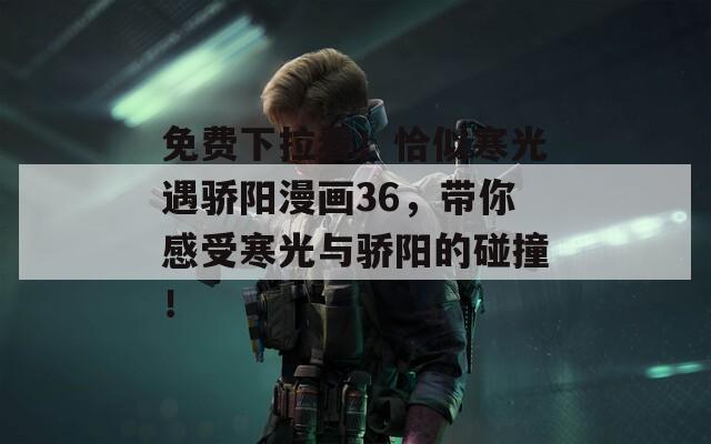免费下拉看！恰似寒光遇骄阳漫画36，带你感受寒光与骄阳的碰撞！