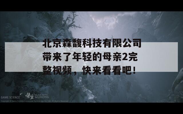 北京森馥科技有限公司带来了年轻的母亲2完整视频，快来看看吧！