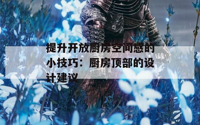 提升开放厨房空间感的小技巧：厨房顶部的设计建议