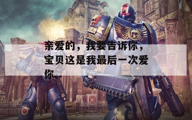 亲爱的，我要告诉你，宝贝这是我最后一次爱你。